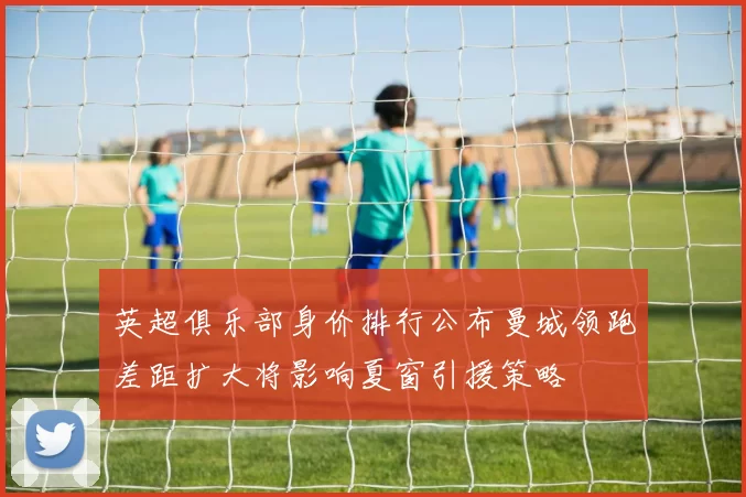 英超俱乐部身价排行公布曼城领跑差距扩大将影响夏窗引援策略