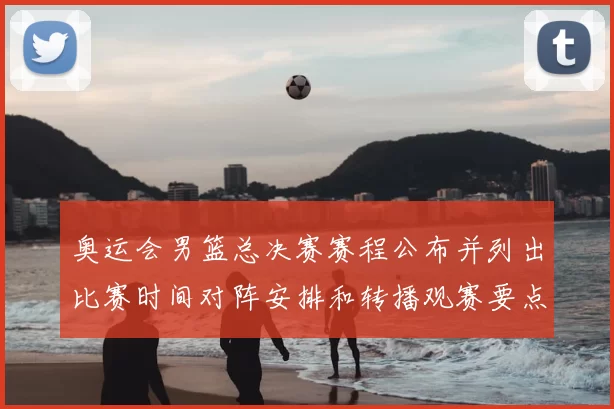 奥运会男篮总决赛赛程公布并列出比赛时间对阵安排和转播观赛要点