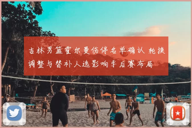 吉林男篮霍尔曼伤停名单确认 轮换调整与替补人选影响季后赛布局