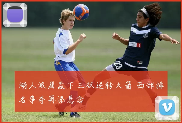 湖人浓眉轰下三双逆转火箭 西部排名争夺再添悬念