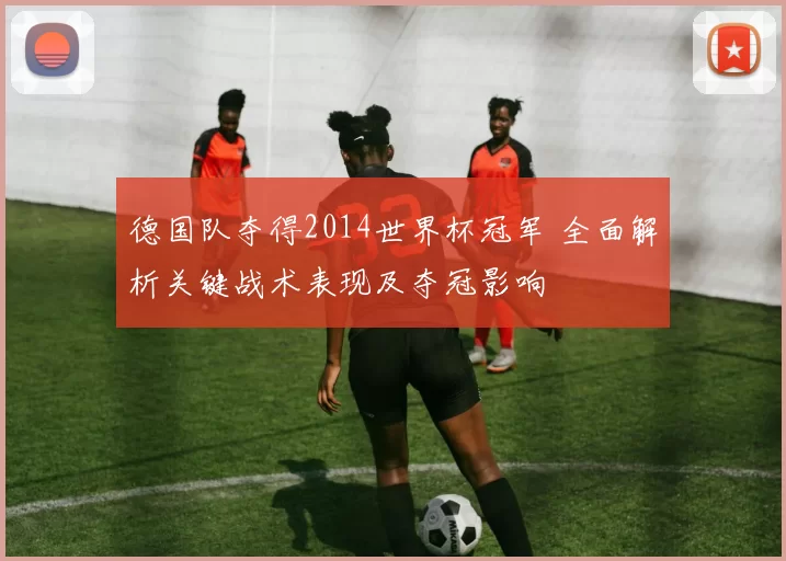 德国队夺得2014世界杯冠军 全面解析关键战术表现及夺冠影响