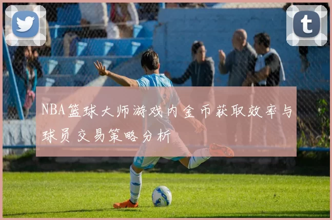 NBA篮球大师游戏内金币获取效率与球员交易策略分析