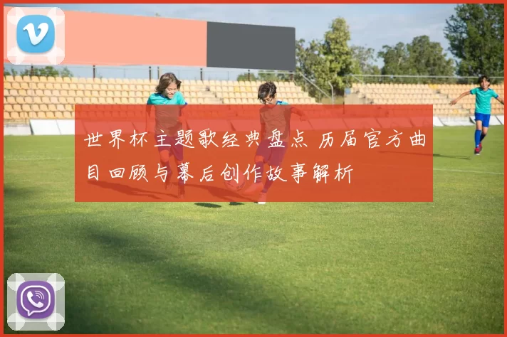 世界杯主题歌经典盘点 历届官方曲目回顾与幕后创作故事解析