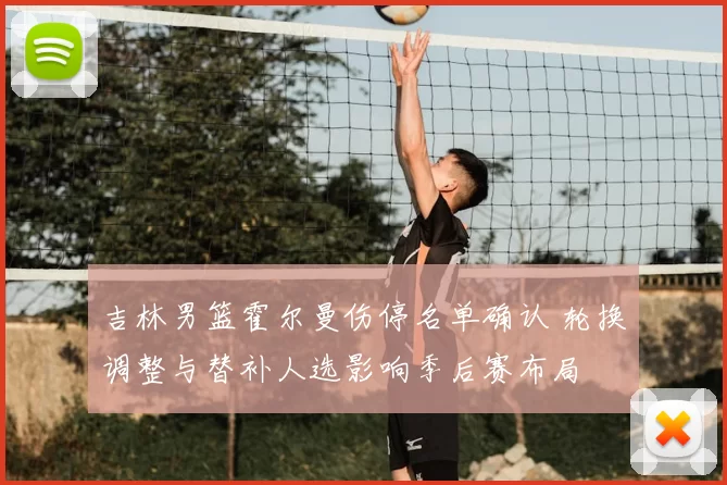 吉林男篮霍尔曼伤停名单确认 轮换调整与替补人选影响季后赛布局