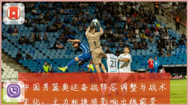 中国男篮奥运备战阵容调整与战术变化，主力轮换将影响出线前景
