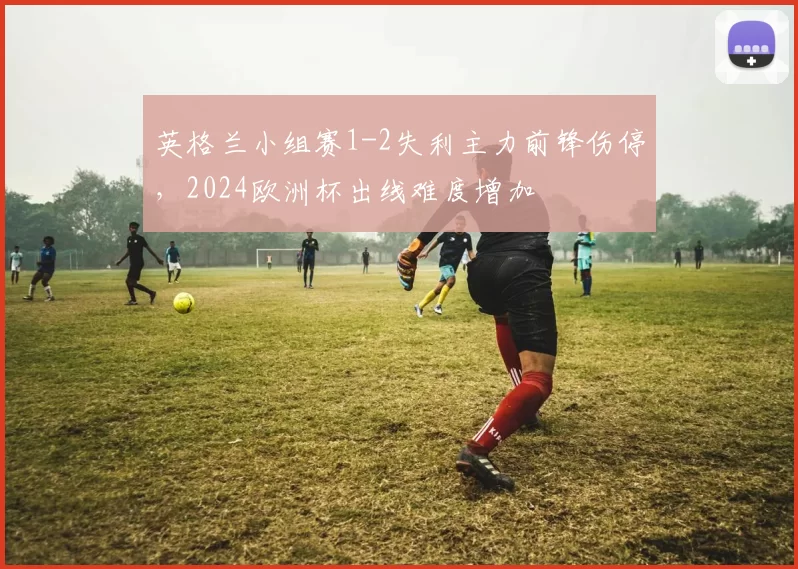 英格兰小组赛1-2失利主力前锋伤停,2024欧洲杯出线难度增加
