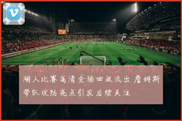 湖人比赛高清全场回放流出 詹姆斯带队攻防亮点引发后续关注