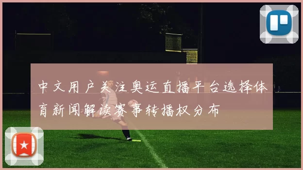 中文用户关注奥运直播平台选择体育新闻解读赛事转播权分布
