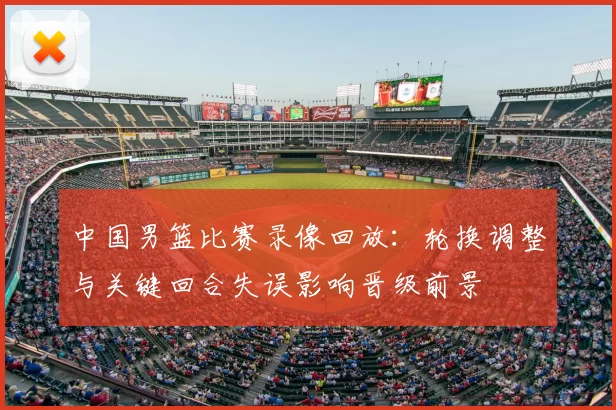 中国男篮比赛录像回放:轮换调整与关键回合失误影响晋级前景