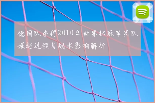 德国队夺得2010年世界杯冠军团队崛起过程与战术影响解析