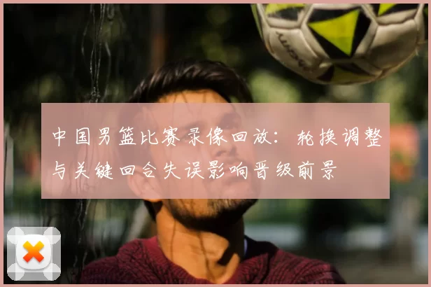 中国男篮比赛录像回放:轮换调整与关键回合失误影响晋级前景