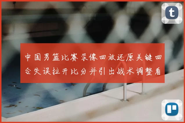 中国男篮比赛录像回放还原关键回合失误拉开比分并引出战术调整看点