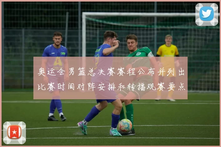 奥运会男篮总决赛赛程公布并列出比赛时间对阵安排和转播观赛要点