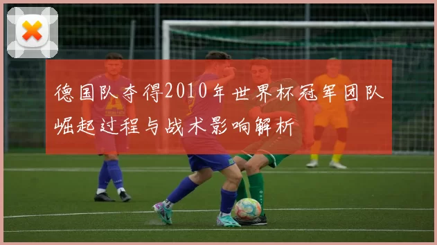 德国队夺得2010年世界杯冠军团队崛起过程与战术影响解析