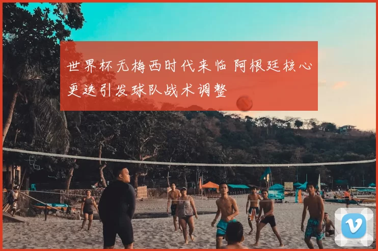 世界杯无梅西时代来临 阿根廷核心更迭引发球队战术调整