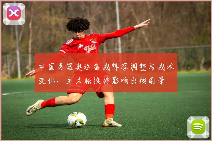 中国男篮奥运备战阵容调整与战术变化，主力轮换将影响出线前景