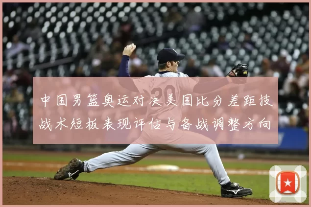 中国男篮奥运对决美国比分差距技战术短板表现评估与备战调整方向