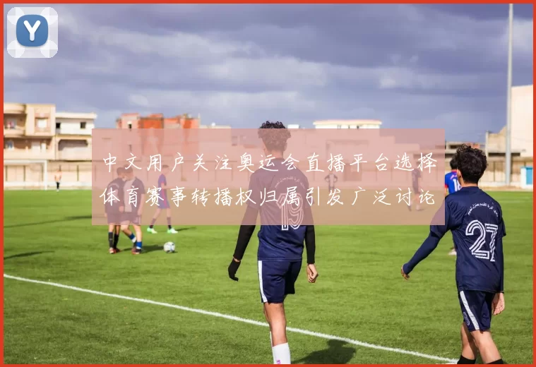 中文用户关注奥运会直播平台选择体育赛事转播权归属引发广泛讨论