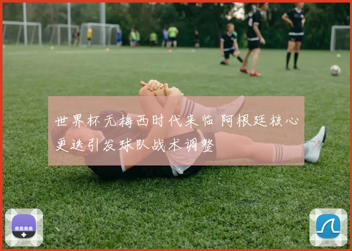 世界杯无梅西时代来临 阿根廷核心更迭引发球队战术调整