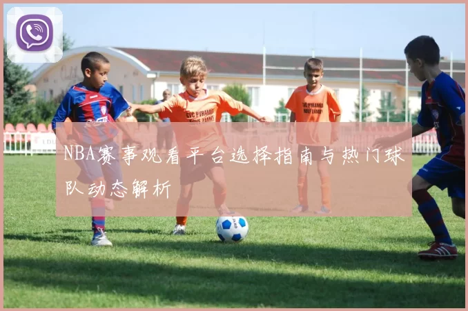 NBA赛事观看平台选择指南与热门球队动态解析