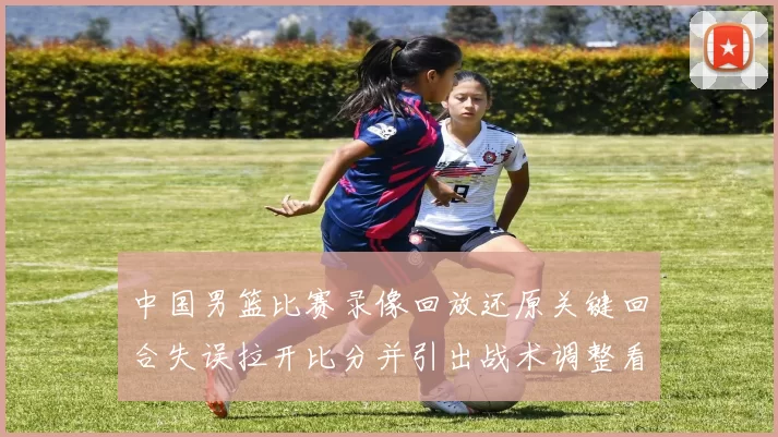 中国男篮比赛录像回放还原关键回合失误拉开比分并引出战术调整看点