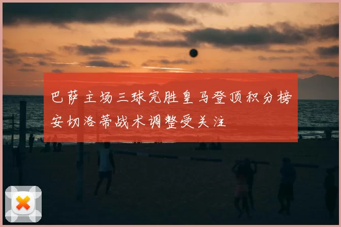 巴萨主场三球完胜皇马登顶积分榜安切洛蒂战术调整受关注