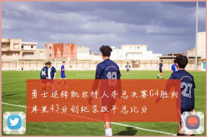 勇士逆转凯尔特人夺总决赛G4胜利库里43分创纪录扳平总比分