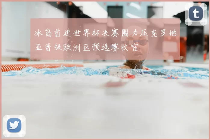 冰岛首进世界杯决赛圈力压克罗地亚晋级欧洲区预选赛收官